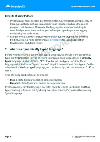 Python Interview Questions
Benefits of using Python:
Python is a general-purpose programming language that has a simple, easy-to-
learn syntax that emphasizes readability and therefore reduces the cost of
program maintenance. Moreover, the language is capable of scripting, is
completely open-source, and supports third-party packages encouraging
modularity and code reuse.
Its high-level data structures, combined with dynamic typing and dynamic
binding, attract a huge community of developers for Rapid Application
Development and deployment.
2. What is a dynamically typed language?
Before we understand a dynamically typed language, we should learn about what
typing is. Typing refers to type-checking in programming languages. In a strongly-
typed language, such as Python, "1" + 2 will result in a type error since these
languages don't allow for "type-coercion" (implicit conversion of data types). On the
other hand, a weakly-typed language, such as Javascript, will simply output "12" as
result.
Type-checking can be done at two stages -
Static - Data Types are checked before execution.
Dynamic - Data Types are checked during execution.
Python is an interpreted language, executes each statement line by line and thus
type-checking is done on the fly, during execution. Hence, Python is a Dynamically
Typed Language.
Page 8 © Copyright by Interviewbit
 