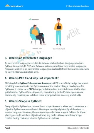 Python Interview Questions
3. What is an Interpreted language?
An Interpreted language executes its statements line by line. Languages such as
Python, Javascript, R, PHP, and Ruby are prime examples of Interpreted languages.
Programs written in an interpreted language runs directly from the source code, with
no intermediary compilation step.
4. What is PEP 8 and why is it important?
PEP stands for Python Enhancement Proposal. A PEP is an oﬀicial design document
providing information to the Python community, or describing a new feature for
Python or its processes. PEP 8 is especially important since it documents the style
guidelines for Python Code. Apparently contributing to the Python open-source
community requires you to follow these style guidelines sincerely and strictly.
5. What is Scope in Python?
Every object in Python functions within a scope. A scope is a block of code where an
object in Python remains relevant. Namespaces uniquely identify all the objects
inside a program. However, these namespaces also have a scope defined for them
where you could use their objects without any prefix. A few examples of scope
created during code execution in Python are as follows:
Page 9 © Copyright by Interviewbit
 