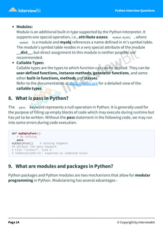 Python Interview Questions
Modules:
Module is an additional built-in type supported by the Python Interpreter. It
supports one special operation, i.e., attribute access: mymod.myobj , where
mymod is a module and myobj references a name defined in m's symbol table.
The module's symbol table resides in a very special attribute of the module
__dict__, but direct assignment to this module is neither possible nor
recommended.
Callable Types:
Callable types are the types to which function call can be applied. They can be
user-defined functions, instance methods, generator functions, and some
other built-in functions, methods and classes.
Refer to the documentation at docs.python.org for a detailed view of the
callable types.
8. What is pass in Python?
The pass keyword represents a null operation in Python. It is generally used for
the purpose of filling up empty blocks of code which may execute during runtime but
has yet to be written. Without the pass statement in the following code, we may run
into some errors during code execution.
def myEmptyFunc():
# do nothing
pass
myEmptyFunc() # nothing happens
## Without the pass keyword
# File "<stdin>", line 3
# IndentationError: expected an indented block
9. What are modules and packages in Python?
Python packages and Python modules are two mechanisms that allow for modular
programming in Python. Modularizing has several advantages -
Page 14 © Copyright by Interviewbit
 