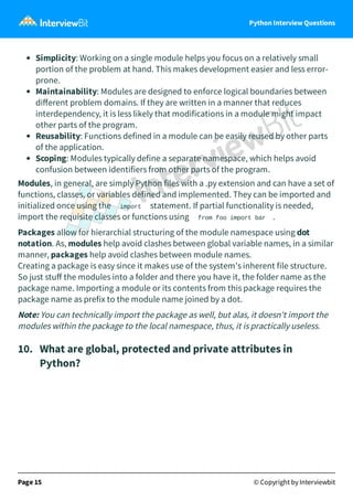 Python Interview Questions
Simplicity: Working on a single module helps you focus on a relatively small
portion of the problem at hand. This makes development easier and less error-
prone.
Maintainability: Modules are designed to enforce logical boundaries between
diﬀerent problem domains. If they are written in a manner that reduces
interdependency, it is less likely that modifications in a module might impact
other parts of the program.
Reusability: Functions defined in a module can be easily reused by other parts
of the application.
Scoping: Modules typically define a separate namespace, which helps avoid
confusion between identifiers from other parts of the program.
Modules, in general, are simply Python files with a .py extension and can have a set of
functions, classes, or variables defined and implemented. They can be imported and
initialized once using the import statement. If partial functionality is needed,
import the requisite classes or functions using from foo import bar .
Packages allow for hierarchial structuring of the module namespace using dot
notation. As, modules help avoid clashes between global variable names, in a similar
manner, packages help avoid clashes between module names.
Creating a package is easy since it makes use of the system's inherent file structure.
So just stuﬀ the modules into a folder and there you have it, the folder name as the
package name. Importing a module or its contents from this package requires the
package name as prefix to the module name joined by a dot.
Note: You can technically import the package as well, but alas, it doesn't import the
modules within the package to the local namespace, thus, it is practically useless.
10. What are global, protected and private attributes in
Python?
Page 15 © Copyright by Interviewbit
 