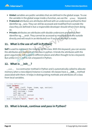 Python Interview Questions
Global variables are public variables that are defined in the global scope. To use
the variable in the global scope inside a function, we use the global keyword.
Protected attributes are attributes defined with an underscore prefixed to their
identifier eg. _sara. They can still be accessed and modified from outside the
class they are defined in but a responsible developer should refrain from doing
so.
Private attributes are attributes with double underscore prefixed to their
identifier eg. __ansh. They cannot be accessed or modified from the outside
directly and will result in an AttributeError if such an attempt is made.
11. What is the use of self in Python?
Self is used to represent the instance of the class. With this keyword, you can access
the attributes and methods of the class in python. It binds the attributes with the
given arguments. self is used in diﬀerent places and o en thought to be a keyword.
But unlike in C++, self is not a keyword in Python.
12. What is __init__?
__init__ is a contructor method in Python and is automatically called to allocate
memory when a new object/instance is created. All classes have a __init__ method
associated with them. It helps in distinguishing methods and attributes of a class
from local variables.
# class definition
class Student:
def __init__(self, fname, lname, age, section):
self.firstname = fname
self.lastname = lname
self.age = age
self.section = section
# creating a new object
stu1 = Student("Sara", "Ansh", 22, "A2")
13. What is break, continue and pass in Python?
Page 16 © Copyright by Interviewbit
 