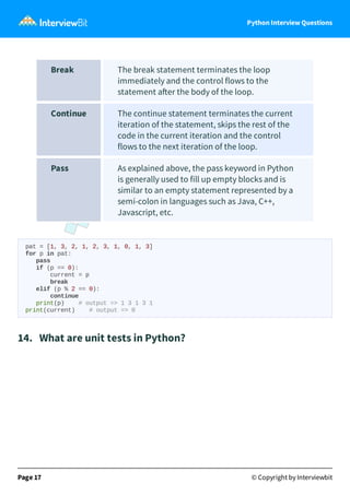 Python Interview Questions
Break The break statement terminates the loop
immediately and the control flows to the
statement a er the body of the loop.
Continue The continue statement terminates the current
iteration of the statement, skips the rest of the
code in the current iteration and the control
flows to the next iteration of the loop.
Pass As explained above, the pass keyword in Python
is generally used to fill up empty blocks and is
similar to an empty statement represented by a
semi-colon in languages such as Java, C++,
Javascript, etc.
pat = [1, 3, 2, 1, 2, 3, 1, 0, 1, 3]
for p in pat:
pass
if (p == 0):
current = p
break
elif (p % 2 == 0):
continue
print(p) # output => 1 3 1 3 1
print(current) # output => 0
14. What are unit tests in Python?
Page 17 © Copyright by Interviewbit
 