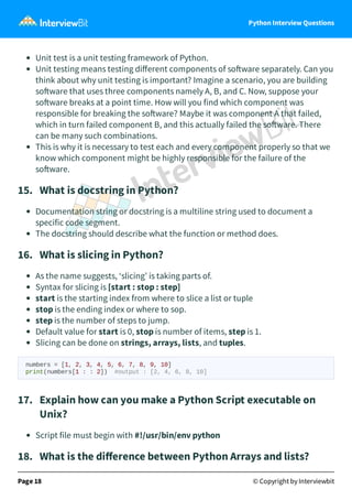 Python Interview Questions
Unit test is a unit testing framework of Python.
Unit testing means testing diﬀerent components of so ware separately. Can you
think about why unit testing is important? Imagine a scenario, you are building
so ware that uses three components namely A, B, and C. Now, suppose your
so ware breaks at a point time. How will you find which component was
responsible for breaking the so ware? Maybe it was component A that failed,
which in turn failed component B, and this actually failed the so ware. There
can be many such combinations.
This is why it is necessary to test each and every component properly so that we
know which component might be highly responsible for the failure of the
so ware.
15. What is docstring in Python?
Documentation string or docstring is a multiline string used to document a
specific code segment.
The docstring should describe what the function or method does.
16. What is slicing in Python?
As the name suggests, ‘slicing’ is taking parts of.
Syntax for slicing is [start : stop : step]
start is the starting index from where to slice a list or tuple
stop is the ending index or where to sop.
step is the number of steps to jump.
Default value for start is 0, stop is number of items, step is 1.
Slicing can be done on strings, arrays, lists, and tuples.
numbers = [1, 2, 3, 4, 5, 6, 7, 8, 9, 10]
print(numbers[1 : : 2]) #output : [2, 4, 6, 8, 10]
17. Explain how can you make a Python Script executable on
Unix?
Script file must begin with #!/usr/bin/env python
18. What is the diﬀerence between Python Arrays and lists?
Page 18 © Copyright by Interviewbit
 