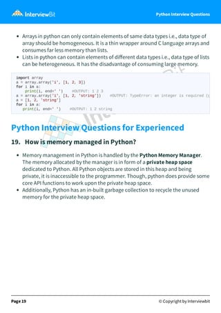 Python Interview Questions
Arrays in python can only contain elements of same data types i.e., data type of
array should be homogeneous. It is a thin wrapper around C language arrays and
consumes far less memory than lists.
Lists in python can contain elements of diﬀerent data types i.e., data type of lists
can be heterogeneous. It has the disadvantage of consuming large memory.
Python Interview Questions for Experienced
19. How is memory managed in Python?
Memory management in Python is handled by the Python Memory Manager.
The memory allocated by the manager is in form of a private heap space
dedicated to Python. All Python objects are stored in this heap and being
private, it is inaccessible to the programmer. Though, python does provide some
core API functions to work upon the private heap space.
Additionally, Python has an in-built garbage collection to recycle the unused
memory for the private heap space.
Page 19 © Copyright by Interviewbit
import array
a = array.array('i', [1, 2, 3])
for i in a:
print(i, end=' ') #OUTPUT: 1 2 3
a = array.array('i', [1, 2, 'string']) #OUTPUT: TypeError: an integer is required (g
a = [1, 2, 'string']
for i in a:
print(i, end=' ') #OUTPUT: 1 2 string
 