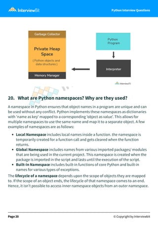 Python Interview Questions
20. What are Python namespaces? Why are they used?
A namespace in Python ensures that object names in a program are unique and can
be used without any conflict. Python implements these namespaces as dictionaries
with 'name as key' mapped to a corresponding 'object as value'. This allows for
multiple namespaces to use the same name and map it to a separate object. A few
examples of namespaces are as follows:
Local Namespace includes local names inside a function. the namespace is
temporarily created for a function call and gets cleared when the function
returns.
Global Namespace includes names from various imported packages/ modules
that are being used in the current project. This namespace is created when the
package is imported in the script and lasts until the execution of the script.
Built-in Namespace includes built-in functions of core Python and built-in
names for various types of exceptions.
The lifecycle of a namespace depends upon the scope of objects they are mapped
to. If the scope of an object ends, the lifecycle of that namespace comes to an end.
Hence, it isn't possible to access inner namespace objects from an outer namespace.
Page 20 © Copyright by Interviewbit
 