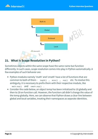 Python Interview Questions
21. What is Scope Resolution in Python?
Sometimes objects within the same scope have the same name but function
diﬀerently. In such cases, scope resolution comes into play in Python automatically. A
few examples of such behavior are:
Python modules namely 'math' and 'cmath' have a lot of functions that are
common to both of them - log10() , acos() , exp() etc. To resolve this
ambiguity, it is necessary to prefix them with their respective module, like
math.exp() and cmath.exp() .
Consider the code below, an object temp has been initialized to 10 globally and
then to 20 on function call. However, the function call didn't change the value of
the temp globally. Here, we can observe that Python draws a clear line between
global and local variables, treating their namespaces as separate identities.
Page 21 © Copyright by Interviewbit
 