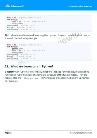 Python Interview Questions
temp = 10 # global-scope variable
def func():
temp = 20 # local-scope variable
print(temp)
print(temp) # output => 10
func() # output => 20
print(temp) # output => 10
This behavior can be overridden using the global keyword inside the function, as
shown in the following example:
temp = 10 # global-scope variable
def func():
global temp
temp = 20 # local-scope variable
print(temp)
print(temp) # output => 10
func() # output => 20
print(temp) # output => 20
22. What are decorators in Python?
Decorators in Python are essentially functions that add functionality to an existing
function in Python without changing the structure of the function itself. They are
represented the @decorator_name in Python and are called in a bottom-up fashion.
For example:
Page 22 © Copyright by Interviewbit
 