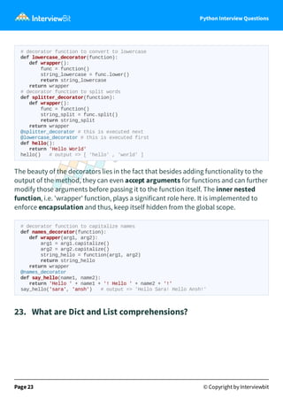 Python Interview Questions
# decorator function to convert to lowercase
def lowercase_decorator(function):
def wrapper():
func = function()
string_lowercase = func.lower()
return string_lowercase
return wrapper
# decorator function to split words
def splitter_decorator(function):
def wrapper():
func = function()
string_split = func.split()
return string_split
return wrapper
@splitter_decorator # this is executed next
@lowercase_decorator # this is executed first
def hello():
return 'Hello World'
hello() # output => [ 'hello' , 'world' ]
The beauty of the decorators lies in the fact that besides adding functionality to the
output of the method, they can even accept arguments for functions and can further
modify those arguments before passing it to the function itself. The inner nested
function, i.e. 'wrapper' function, plays a significant role here. It is implemented to
enforce encapsulation and thus, keep itself hidden from the global scope.
# decorator function to capitalize names
def names_decorator(function):
def wrapper(arg1, arg2):
arg1 = arg1.capitalize()
arg2 = arg2.capitalize()
string_hello = function(arg1, arg2)
return string_hello
return wrapper
@names_decorator
def say_hello(name1, name2):
return 'Hello ' + name1 + '! Hello ' + name2 + '!'
say_hello('sara', 'ansh') # output => 'Hello Sara! Hello Ansh!'
23. What are Dict and List comprehensions?
Page 23 © Copyright by Interviewbit
 