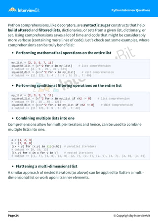 Python Interview Questions
Python comprehensions, like decorators, are syntactic sugar constructs that help
build altered and filtered lists, dictionaries, or sets from a given list, dictionary, or
set. Using comprehensions saves a lot of time and code that might be considerably
more verbose (containing more lines of code). Let's check out some examples, where
comprehensions can be truly beneficial:
Performing mathematical operations on the entire list
my_list = [2, 3, 5, 7, 11]
squared_list = [x**2 for x in my_list] # list comprehension
# output => [4 , 9 , 25 , 49 , 121]
squared_dict = {x:x**2 for x in my_list} # dict comprehension
# output => {11: 121, 2: 4 , 3: 9 , 5: 25 , 7: 49}
Performing conditional filtering operations on the entire list
my_list = [2, 3, 5, 7, 11]
squared_list = [x**2 for x in my_list if x%2 != 0] # list comprehension
# output => [9 , 25 , 49 , 121]
squared_dict = {x:x**2 for x in my_list if x%2 != 0} # dict comprehension
# output => {11: 121, 3: 9 , 5: 25 , 7: 49}
Combining multiple lists into one
Comprehensions allow for multiple iterators and hence, can be used to combine
multiple lists into one.
Flattening a multi-dimensional list
A similar approach of nested iterators (as above) can be applied to flatten a multi-
dimensional list or work upon its inner elements.
Page 24 © Copyright by Interviewbit
a = [1, 2, 3]
b = [7, 8, 9]
[(x + y) for (x,y) in zip(a,b)] # parallel iterators
# output => [8, 10, 12]
[(x,y) for x in a for y in b] # nested iterators
# output => [(1, 7), (1, 8), (1, 9), (2, 7), (2, 8), (2, 9), (3, 7), (3, 8), (3, 9)]
 