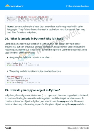 Python Interview Questions
my_list = [[10,20,30],[40,50,60],[70,80,90]]
flattened = [x for temp in my_list for x in temp]
# output => [10, 20, 30, 40, 50, 60, 70, 80, 90]
Note: List comprehensions have the same eﬀect as the map method in other
languages. They follow the mathematical set builder notation rather than map
and filter functions in Python.
24. What is lambda in Python? Why is it used?
Lambda is an anonymous function in Python, that can accept any number of
arguments, but can only have a single expression. It is generally used in situations
requiring an anonymous function for a short time period. Lambda functions can be
used in either of the two ways:
Assigning lambda functions to a variable:
mul = lambda a, b : a * b
print(mul(2, 5)) # output => 10
Wrapping lambda functions inside another function:
def myWrapper(n):
return lambda a : a * n
mulFive = myWrapper(5)
print(mulFive(2)) # output => 10
25. How do you copy an object in Python?
In Python, the assignment statement ( = operator) does not copy objects. Instead,
it creates a binding between the existing object and the target variable name. To
create copies of an object in Python, we need to use the copy module. Moreover,
there are two ways of creating copies for the given object using the copy module -
Page 25 © Copyright by Interviewbit
 
