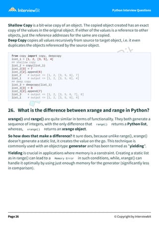 Python Interview Questions
Shallow Copy is a bit-wise copy of an object. The copied object created has an exact
copy of the values in the original object. If either of the values is a reference to other
objects, just the reference addresses for the same are copied.
Deep Copy copies all values recursively from source to target object, i.e. it even
duplicates the objects referenced by the source object.
from copy import copy, deepcopy
list_1 = [1, 2, [3, 5], 4]
## shallow copy
list_2 = copy(list_1)
list_2[3] = 7
list_2[2].append(6)
list_2 # output => [1, 2, [3, 5, 6], 7]
list_1 # output => [1, 2, [3, 5, 6], 4]
## deep copy
list_3 = deepcopy(list_1)
list_3[3] = 8
list_3[2].append(7)
list_3 # output => [1, 2, [3, 5, 6, 7], 8]
list_1 # output => [1, 2, [3, 5, 6], 4]
26. What is the diﬀerence between xrange and range in Python?
xrange() and range() are quite similar in terms of functionality. They both generate a
sequence of integers, with the only diﬀerence that range() returns a Python list,
whereas, xrange() returns an xrange object.
So how does that make a diﬀerence? It sure does, because unlike range(), xrange()
doesn't generate a static list, it creates the value on the go. This technique is
commonly used with an object-type generator and has been termed as "yielding".
Yielding is crucial in applications where memory is a constraint. Creating a static list
as in range() can lead to a Memory Error in such conditions, while, xrange() can
handle it optimally by using just enough memory for the generator (significantly less
in comparison).
Page 26 © Copyright by Interviewbit
 