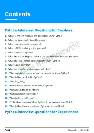 Python Interview Questions for Freshers
1. What is Python? What are the benefits of using Python
2. What is a dynamically typed language?
3. What is an Interpreted language?
4. What is PEP 8 and why is it important?
5. What is Scope in Python?
6. What are lists and tuples? What is the key diﬀerence between the two?
7. What are the common built-in data types in Python?
8. What is pass in Python?
9. What are modules and packages in Python?
10. What are global, protected and private attributes in Python?
11. What is the use of self in Python?
12. What is __init__?
13. What is break, continue and pass in Python?
14. What are unit tests in Python?
15. What is docstring in Python?
16. What is slicing in Python?
17. Explain how can you make a Python Script executable on Unix?
18. What is the diﬀerence between Python Arrays and lists?
Python Interview Questions for Experienced
Page 1 © Copyright by Interviewbit
Contents
 