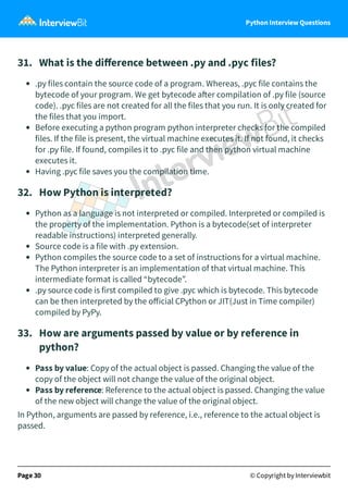 Python Interview Questions
31. What is the diﬀerence between .py and .pyc files?
.py files contain the source code of a program. Whereas, .pyc file contains the
bytecode of your program. We get bytecode a er compilation of .py file (source
code). .pyc files are not created for all the files that you run. It is only created for
the files that you import.
Before executing a python program python interpreter checks for the compiled
files. If the file is present, the virtual machine executes it. If not found, it checks
for .py file. If found, compiles it to .pyc file and then python virtual machine
executes it.
Having .pyc file saves you the compilation time.
32. How Python is interpreted?
Python as a language is not interpreted or compiled. Interpreted or compiled is
the property of the implementation. Python is a bytecode(set of interpreter
readable instructions) interpreted generally.
Source code is a file with .py extension.
Python compiles the source code to a set of instructions for a virtual machine.
The Python interpreter is an implementation of that virtual machine. This
intermediate format is called “bytecode”.
.py source code is first compiled to give .pyc which is bytecode. This bytecode
can be then interpreted by the oﬀicial CPython or JIT(Just in Time compiler)
compiled by PyPy.
33. How are arguments passed by value or by reference in
python?
Pass by value: Copy of the actual object is passed. Changing the value of the
copy of the object will not change the value of the original object.
Pass by reference: Reference to the actual object is passed. Changing the value
of the new object will change the value of the original object.
In Python, arguments are passed by reference, i.e., reference to the actual object is
passed.
Page 30 © Copyright by Interviewbit
 