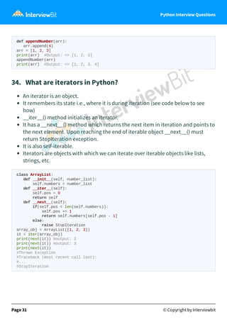 Python Interview Questions
def appendNumber(arr):
arr.append(4)
arr = [1, 2, 3]
print(arr) #Output: => [1, 2, 3]
appendNumber(arr)
print(arr) #Output: => [1, 2, 3, 4]
34. What are iterators in Python?
An iterator is an object.
It remembers its state i.e., where it is during iteration (see code below to see
how)
__iter__() method initializes an iterator.
It has a __next__() method which returns the next item in iteration and points to
the next element. Upon reaching the end of iterable object __next__() must
return StopIteration exception.
It is also self-iterable.
Iterators are objects with which we can iterate over iterable objects like lists,
strings, etc.
class ArrayList:
def __init__(self, number_list):
self.numbers = number_list
def __iter__(self):
self.pos = 0
return self
def __next__(self):
if(self.pos < len(self.numbers)):
self.pos += 1
return self.numbers[self.pos - 1]
else:
raise StopIteration
array_obj = ArrayList([1, 2, 3])
it = iter(array_obj)
print(next(it)) #output: 2
print(next(it)) #output: 3
print(next(it))
#Throws Exception
#Traceback (most recent call last):
#...
#StopIteration
Page 31 © Copyright by Interviewbit
 