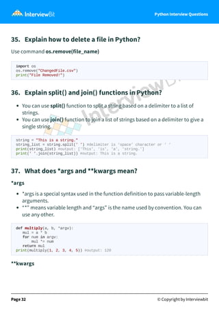 Python Interview Questions
35. Explain how to delete a file in Python?
Use command os.remove(file_name)
import os
os.remove("ChangedFile.csv")
print("File Removed!")
36. Explain split() and join() functions in Python?
You can use split() function to split a string based on a delimiter to a list of
strings.
You can use join() function to join a list of strings based on a delimiter to give a
single string.
string = "This is a string."
string_list = string.split(' ') #delimiter is ‘space’ character or ‘ ‘
print(string_list) #output: ['This', 'is', 'a', 'string.']
print(' '.join(string_list)) #output: This is a string.
37. What does *args and **kwargs mean?
*args
*args is a special syntax used in the function definition to pass variable-length
arguments.
“*” means variable length and “args” is the name used by convention. You can
use any other.
def multiply(a, b, *argv):
mul = a * b
for num in argv:
mul *= num
return mul
print(multiply(1, 2, 3, 4, 5)) #output: 120
**kwargs
Page 32 © Copyright by Interviewbit
 