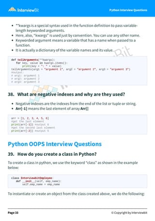 Python Interview Questions
**kwargs is a special syntax used in the function definition to pass variable-
length keyworded arguments.
Here, also, “kwargs” is used just by convention. You can use any other name.
Keyworded argument means a variable that has a name when passed to a
function.
It is actually a dictionary of the variable names and its value.
def tellArguments(**kwargs):
for key, value in kwargs.items():
print(key + ": " + value)
tellArguments(arg1 = "argument 1", arg2 = "argument 2", arg3 = "argument 3")
#output:
# arg1: argument 1
# arg2: argument 2
# arg3: argument 3
38. What are negative indexes and why are they used?
Negative indexes are the indexes from the end of the list or tuple or string.
Arr[-1] means the last element of array Arr[]
arr = [1, 2, 3, 4, 5, 6]
#get the last element
print(arr[-1]) #output 6
#get the second last element
print(arr[-2]) #output 5
Python OOPS Interview Questions
39. How do you create a class in Python?
To create a class in python, we use the keyword “class” as shown in the example
below:
class InterviewbitEmployee:
def __init__(self, emp_name):
self.emp_name = emp_name
To instantiate or create an object from the class created above, we do the following:
Page 33 © Copyright by Interviewbit
 
