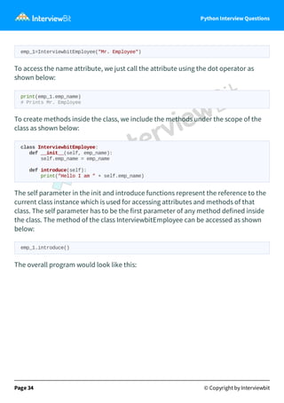 Python Interview Questions
emp_1=InterviewbitEmployee("Mr. Employee")
To access the name attribute, we just call the attribute using the dot operator as
shown below:
print(emp_1.emp_name)
# Prints Mr. Employee
To create methods inside the class, we include the methods under the scope of the
class as shown below:
class InterviewbitEmployee:
def __init__(self, emp_name):
self.emp_name = emp_name
def introduce(self):
print("Hello I am " + self.emp_name)
The self parameter in the init and introduce functions represent the reference to the
current class instance which is used for accessing attributes and methods of that
class. The self parameter has to be the first parameter of any method defined inside
the class. The method of the class InterviewbitEmployee can be accessed as shown
below:
emp_1.introduce()
The overall program would look like this:
Page 34 © Copyright by Interviewbit
 