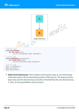 Python Interview Questions
# Parent class
class ParentClass:
def par_func(self):
print("I am parent class function")
# Child class
class ChildClass(ParentClass):
def child_func(self):
print("I am child class function")
# Driver code
obj1 = ChildClass()
obj1.par_func()
obj1.child_func()
Multi-level Inheritance: The members of the parent class, A, are inherited by
child class which is then inherited by another child class, B. The features of the
base class and the derived class are further inherited into the new derived class,
C. Here, A is the grandfather class of class C.
Page 36 © Copyright by Interviewbit
 