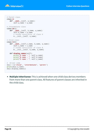 Python Interview Questions
# Parent class
class A:
def __init__(self, a_name):
self.a_name = a_name
# Intermediate class
class B(A):
def __init__(self, b_name, a_name):
self.b_name = b_name
# invoke constructor of class A
A.__init__(self, a_name)
# Child class
class C(B):
def __init__(self,c_name, b_name, a_name):
self.c_name = c_name
# invoke constructor of class B
B.__init__(self, b_name, a_name)
def display_names(self):
print("A name : ", self.a_name)
print("B name : ", self.b_name)
print("C name : ", self.c_name)
# Driver code
obj1 = C('child', 'intermediate', 'parent')
print(obj1.a_name)
obj1.display_names()
Multiple Inheritance: This is achieved when one child class derives members
from more than one parent class. All features of parent classes are inherited in
the child class.
Page 38 © Copyright by Interviewbit
 