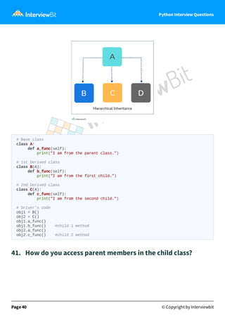 Python Interview Questions
# Base class
class A:
def a_func(self):
print("I am from the parent class.")
# 1st Derived class
class B(A):
def b_func(self):
print("I am from the first child.")
# 2nd Derived class
class C(A):
def c_func(self):
print("I am from the second child.")
# Driver's code
obj1 = B()
obj2 = C()
obj1.a_func()
obj1.b_func() #child 1 method
obj2.a_func()
obj2.c_func() #child 2 method
41. How do you access parent members in the child class?
Page 40 © Copyright by Interviewbit
 