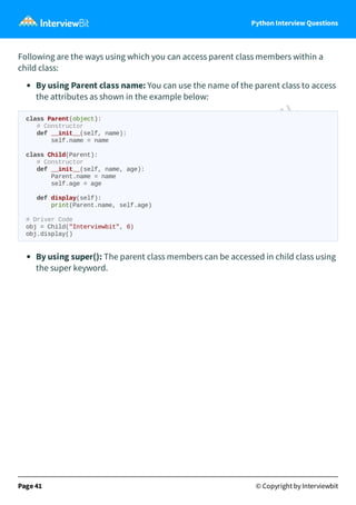 Python Interview Questions
Following are the ways using which you can access parent class members within a
child class:
By using Parent class name: You can use the name of the parent class to access
the attributes as shown in the example below:
class Parent(object):
# Constructor
def __init__(self, name):
self.name = name
class Child(Parent):
# Constructor
def __init__(self, name, age):
Parent.name = name
self.age = age
def display(self):
print(Parent.name, self.age)
# Driver Code
obj = Child("Interviewbit", 6)
obj.display()
By using super(): The parent class members can be accessed in child class using
the super keyword.
Page 41 © Copyright by Interviewbit
 