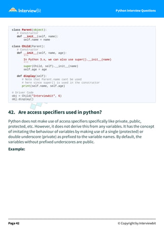Python Interview Questions
class Parent(object):
# Constructor
def __init__(self, name):
self.name = name
class Child(Parent):
# Constructor
def __init__(self, name, age):
'''
In Python 3.x, we can also use super().__init__(name)
'''
super(Child, self).__init__(name)
self.age = age
def display(self):
# Note that Parent.name cant be used
# here since super() is used in the constructor
print(self.name, self.age)
# Driver Code
obj = Child("Interviewbit", 6)
obj.display()
42. Are access specifiers used in python?
Python does not make use of access specifiers specifically like private, public,
protected, etc. However, it does not derive this from any variables. It has the concept
of imitating the behaviour of variables by making use of a single (protected) or
double underscore (private) as prefixed to the variable names. By default, the
variables without prefixed underscores are public.
Example:
Page 42 © Copyright by Interviewbit
 