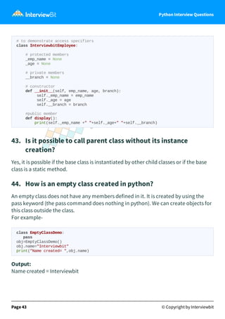 Python Interview Questions
# to demonstrate access specifiers
class InterviewbitEmployee:
# protected members
_emp_name = None
_age = None
# private members
__branch = None
# constructor
def __init__(self, emp_name, age, branch):
self._emp_name = emp_name
self._age = age
self.__branch = branch
#public member
def display():
print(self._emp_name +" "+self._age+" "+self.__branch)
43. Is it possible to call parent class without its instance
creation?
Yes, it is possible if the base class is instantiated by other child classes or if the base
class is a static method.
44. How is an empty class created in python?
An empty class does not have any members defined in it. It is created by using the
pass keyword (the pass command does nothing in python). We can create objects for
this class outside the class.
For example-
class EmptyClassDemo:
pass
obj=EmptyClassDemo()
obj.name="Interviewbit"
print("Name created= ",obj.name)
Output:
Name created = Interviewbit
Page 43 © Copyright by Interviewbit
 