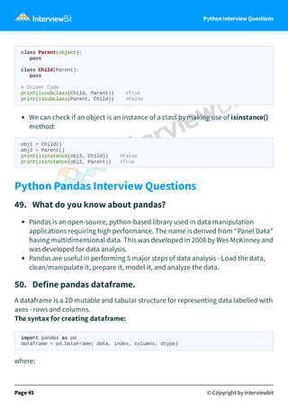 Python Interview Questions
class Parent(object):
pass
class Child(Parent):
pass
# Driver Code
print(issubclass(Child, Parent)) #True
print(issubclass(Parent, Child)) #False
We can check if an object is an instance of a class by making use of isinstance()
method:
obj1 = Child()
obj2 = Parent()
print(isinstance(obj2, Child)) #False
print(isinstance(obj2, Parent)) #True
Python Pandas Interview Questions
49. What do you know about pandas?
Pandas is an open-source, python-based library used in data manipulation
applications requiring high performance. The name is derived from “Panel Data”
having multidimensional data. This was developed in 2008 by Wes McKinney and
was developed for data analysis.
Pandas are useful in performing 5 major steps of data analysis - Load the data,
clean/manipulate it, prepare it, model it, and analyze the data.
50. Define pandas dataframe.
A dataframe is a 2D mutable and tabular structure for representing data labelled with
axes - rows and columns.
The syntax for creating dataframe:
import pandas as pd
dataframe = pd.DataFrame( data, index, columns, dtype)
where:
Page 45 © Copyright by Interviewbit
 