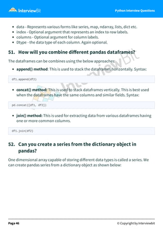 Python Interview Questions
data - Represents various forms like series, map, ndarray, lists, dict etc.
index - Optional argument that represents an index to row labels.
columns - Optional argument for column labels.
Dtype - the data type of each column. Again optional.
51. How will you combine diﬀerent pandas dataframes?
The dataframes can be combines using the below approaches:
append() method: This is used to stack the dataframes horizontally. Syntax:
df1.append(df2)
concat() method: This is used to stack dataframes vertically. This is best used
when the dataframes have the same columns and similar fields. Syntax:
pd.concat([df1, df2])
join() method: This is used for extracting data from various dataframes having
one or more common columns.
df1.join(df2)
52. Can you create a series from the dictionary object in
pandas?
One dimensional array capable of storing diﬀerent data types is called a series. We
can create pandas series from a dictionary object as shown below:
Page 46 © Copyright by Interviewbit
 