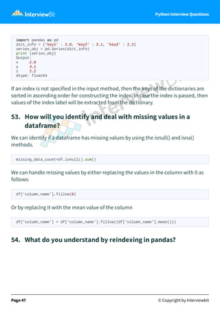 Python Interview Questions
import pandas as pd
dict_info = {'key1' : 2.0, 'key2' : 3.1, 'key3' : 2.2}
series_obj = pd.Series(dict_info)
print (series_obj)
Output:
x 2.0
y 3.1
z 2.2
dtype: float64
If an index is not specified in the input method, then the keys of the dictionaries are
sorted in ascending order for constructing the index. In case the index is passed, then
values of the index label will be extracted from the dictionary.
53. How will you identify and deal with missing values in a
dataframe?
We can identify if a dataframe has missing values by using the isnull() and isna()
methods.
missing_data_count=df.isnull().sum()
We can handle missing values by either replacing the values in the column with 0 as
follows:
df[‘column_name’].fillna(0)
Or by replacing it with the mean value of the column
df[‘column_name’] = df[‘column_name’].fillna((df[‘column_name’].mean()))
54. What do you understand by reindexing in pandas?
Page 47 © Copyright by Interviewbit
 