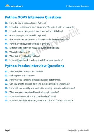 Python Interview Questions
Python OOPS Interview Questions
39. How do you create a class in Python?
40. How does inheritance work in python? Explain it with an example.
41. How do you access parent members in the child class?
42. Are access specifiers used in python?
43. Is it possible to call parent class without its instance creation?
44. How is an empty class created in python?
45. Diﬀerentiate between new and override modifiers.
46. Why is finalize used?
47. What is init method in python?
48. How will you check if a class is a child of another class?
Python Pandas Interview Questions
49. What do you know about pandas?
50. Define pandas dataframe.
51. How will you combine diﬀerent pandas dataframes?
52. Can you create a series from the dictionary object in pandas?
53. How will you identify and deal with missing values in a dataframe?
54. What do you understand by reindexing in pandas?
55. How to add new column to pandas dataframe?
56. How will you delete indices, rows and columns from a dataframe?
Page 3 © Copyright by Interviewbit
 