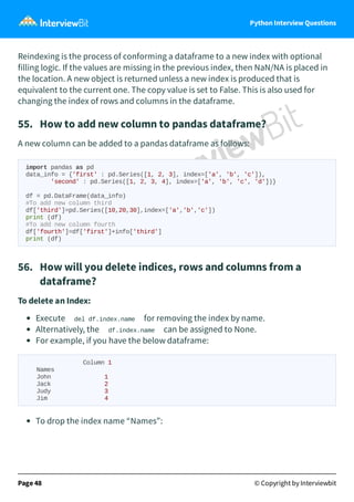 Python Interview Questions
Reindexing is the process of conforming a dataframe to a new index with optional
filling logic. If the values are missing in the previous index, then NaN/NA is placed in
the location. A new object is returned unless a new index is produced that is
equivalent to the current one. The copy value is set to False. This is also used for
changing the index of rows and columns in the dataframe.
55. How to add new column to pandas dataframe?
A new column can be added to a pandas dataframe as follows:
import pandas as pd
data_info = {'first' : pd.Series([1, 2, 3], index=['a', 'b', 'c']),
'second' : pd.Series([1, 2, 3, 4], index=['a', 'b', 'c', 'd'])}
df = pd.DataFrame(data_info)
#To add new column third
df['third']=pd.Series([10,20,30],index=['a','b','c'])
print (df)
#To add new column fourth
df['fourth']=df['first']+info['third']
print (df)
56. How will you delete indices, rows and columns from a
dataframe?
To delete an Index:
Execute del df.index.name for removing the index by name.
Alternatively, the df.index.name can be assigned to None.
For example, if you have the below dataframe:
Column 1
Names
John 1
Jack 2
Judy 3
Jim 4
To drop the index name “Names”:
Page 48 © Copyright by Interviewbit
 
