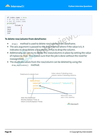 Python Interview Questions
df.index.name = None
# Or run the below:
# del df.index.name
print(df)
Column 1
John 1
Jack 2
Judy 3
Jim 4
To delete row/column from dataframe:
drop() method is used to delete row/column from dataframe.
The axis argument is passed to the drop method where if the value is 0, it
indicates to drop/delete a row and if 1 it has to drop the column.
Additionally, we can try to delete the rows/columns in place by setting the value
of inplace to True. This makes sure that the job is done without the need for
reassignment.
The duplicate values from the row/column can be deleted by using the
drop_duplicates() method.
Page 49 © Copyright by Interviewbit
 