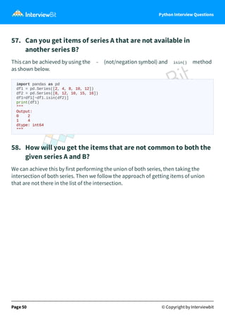 Python Interview Questions
57. Can you get items of series A that are not available in
another series B?
This can be achieved by using the ~ (not/negation symbol) and isin() method
as shown below.
import pandas as pd
df1 = pd.Series([2, 4, 8, 10, 12])
df2 = pd.Series([8, 12, 10, 15, 16])
df1=df1[~df1.isin(df2)]
print(df1)
"""
Output:
0 2
1 4
dtype: int64
"""
58. How will you get the items that are not common to both the
given series A and B?
We can achieve this by first performing the union of both series, then taking the
intersection of both series. Then we follow the approach of getting items of union
that are not there in the list of the intersection.
Page 50 © Copyright by Interviewbit
 