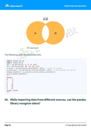 Python Interview Questions
The following code demonstrates this:
import pandas as pd
import numpy as np
df1 = pd.Series([2, 4, 5, 8, 10])
df2 = pd.Series([8, 10, 13, 15, 17])
p_union = pd.Series(np.union1d(df1, df2)) # union of series
p_intersect = pd.Series(np.intersect1d(df1, df2)) # intersection of series
unique_elements = p_union[~p_union.isin(p_intersect)]
print(unique_elements)
"""
Output:
0 2
1 4
2 5
5 13
6 15
7 17
dtype: int64
"""
59. While importing data from diﬀerent sources, can the pandas
library recognize dates?
Page 51 © Copyright by Interviewbit
 