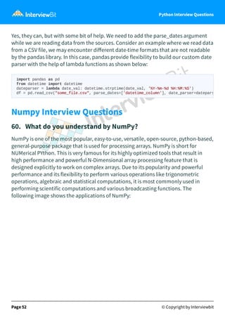 Python Interview Questions
Yes, they can, but with some bit of help. We need to add the parse_dates argument
while we are reading data from the sources. Consider an example where we read data
from a CSV file, we may encounter diﬀerent date-time formats that are not readable
by the pandas library. In this case, pandas provide flexibility to build our custom date
parser with the help of lambda functions as shown below:
Numpy Interview Questions
60. What do you understand by NumPy?
NumPy is one of the most popular, easy-to-use, versatile, open-source, python-based,
general-purpose package that is used for processing arrays. NumPy is short for
NUMerical PYthon. This is very famous for its highly optimized tools that result in
high performance and powerful N-Dimensional array processing feature that is
designed explicitly to work on complex arrays. Due to its popularity and powerful
performance and its flexibility to perform various operations like trigonometric
operations, algebraic and statistical computations, it is most commonly used in
performing scientific computations and various broadcasting functions. The
following image shows the applications of NumPy:
Page 52 © Copyright by Interviewbit
import pandas as pd
from datetime import datetime
dateparser = lambda date_val: datetime.strptime(date_val, '%Y-%m-%d %H:%M:%S')
df = pd.read_csv("some_file.csv", parse_dates=['datetime_column'], date_parser=datepars
 