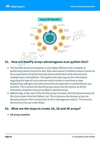 Python Interview Questions
61. How are NumPy arrays advantageous over python lists?
The list data structure of python is very highly eﬀicient and is capable of
performing various functions. But, they have severe limitations when it comes to
the computation of vectorized operations which deals with element-wise
multiplication and addition. The python lists also require the information
regarding the type of every element which results in overhead as type
dispatching code gets executes every time any operation is performed on any
element. This is where the NumPy arrays come into the picture as all the
limitations of python lists are handled in NumPy arrays.
Additionally, as the size of the NumPy arrays increases, NumPy becomes around
30x times faster than the Python List. This is because the Numpy arrays are
densely packed in the memory due to their homogenous nature. This ensures
the memory free up is also faster.
62. What are the steps to create 1D, 2D and 3D arrays?
1D array creation:
Page 53 © Copyright by Interviewbit
 