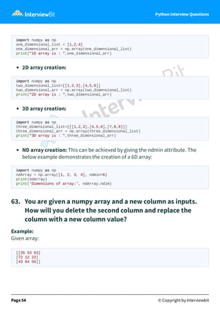 Python Interview Questions
import numpy as np
one_dimensional_list = [1,2,4]
one_dimensional_arr = np.array(one_dimensional_list)
print("1D array is : ",one_dimensional_arr)
2D array creation:
import numpy as np
two_dimensional_list=[[1,2,3],[4,5,6]]
two_dimensional_arr = np.array(two_dimensional_list)
print("2D array is : ",two_dimensional_arr)
3D array creation:
import numpy as np
three_dimensional_list=[[[1,2,3],[4,5,6],[7,8,9]]]
three_dimensional_arr = np.array(three_dimensional_list)
print("3D array is : ",three_dimensional_arr)
ND array creation: This can be achieved by giving the ndmin attribute. The
below example demonstrates the creation of a 6D array:
import numpy as np
ndArray = np.array([1, 2, 3, 4], ndmin=6)
print(ndArray)
print('Dimensions of array:', ndArray.ndim)
63. You are given a numpy array and a new column as inputs.
How will you delete the second column and replace the
column with a new column value?
Example:
Given array:
[[35 53 63]
[72 12 22]
[43 84 56]]
Page 54 © Copyright by Interviewbit
 