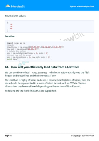 Python Interview Questions
New Column values:
[
20
30
40
]
Solution:
import numpy as np
#inputs
inputArray = np.array([[35,53,63],[72,12,22],[43,84,56]])
new_col = np.array([[20,30,40]])
# delete 2nd column
arr = np.delete(inputArray , 1, axis = 1)
#insert new_col to array
arr = np.insert(arr , 1, new_col, axis = 1)
print (arr)
64. How will you eﬀiciently load data from a text file?
We can use the method numpy.loadtxt() which can automatically read the file’s
header and footer lines and the comments if any.
This method is highly eﬀicient and even if this method feels less eﬀicient, then the
data should be represented in a more eﬀicient format such as CSV etc. Various
alternatives can be considered depending on the version of NumPy used.
Following are the file formats that are supported:
Page 55 © Copyright by Interviewbit
 
