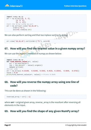 Python Interview Questions
import numpy as np
arr = np.array([[8, 3, 2],
[3, 6, 5],
[6, 1, 4]])
#sort the array using np.sort
arr = np.sort(arr.view('i8,i8,i8'),
order=['f1'],
axis=0).view(np.int)
We can also perform sorting and that too inplace sorting by doing:
arr.view('i8,i8,i8').sort(order=['f1'], axis=0)
67. How will you find the nearest value in a given numpy array?
We can use the argmin() method of numpy as shown below:
import numpy as np
def find_nearest_value(arr, value):
arr = np.asarray(arr)
idx = (np.abs(arr - value)).argmin()
return arr[idx]
#Driver code
arr = np.array([ 0.21169, 0.61391, 0.6341, 0.0131, 0.16541, 0.5645, 0.5742])
value = 0.52
print(find_nearest_value(arr, value)) # Prints 0.5645
68. How will you reverse the numpy array using one line of
code?
This can be done as shown in the following:
reversed_array = arr[::-1]
where arr = original given array, reverse_array is the resultant a er reversing all
elements in the input.
69. How will you find the shape of any given NumPy array?
Page 57 © Copyright by Interviewbit
 