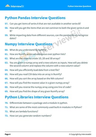 Python Interview Questions
Python Pandas Interview Questions
57. Can you get items of series A that are not available in another series B?
58. How will you get the items that are not common to both the given series A and
B?
59. While importing data from diﬀerent sources, can the pandas library recognize
dates?
Numpy Interview Questions
60. What do you understand by NumPy?
61. How are NumPy arrays advantageous over python lists?
62. What are the steps to create 1D, 2D and 3D arrays?
63. You are given a numpy array and a new column as inputs. How will you delete
the second column and replace the column with a new column value?
64. How will you eﬀiciently load data from a text file?
65. How will you read CSV data into an array in NumPy?
66. How will you sort the array based on the Nth column?
67. How will you find the nearest value in a given numpy array?
68. How will you reverse the numpy array using one line of code?
69. How will you find the shape of any given NumPy array?
Python Libraries Interview Questions
70. Diﬀerentiate between a package and a module in python.
71. What are some of the most commonly used built-in modules in Python?
72. What are lambda functions?
73. How can you generate random numbers?
Page 4 © Copyright by Interviewbit
 