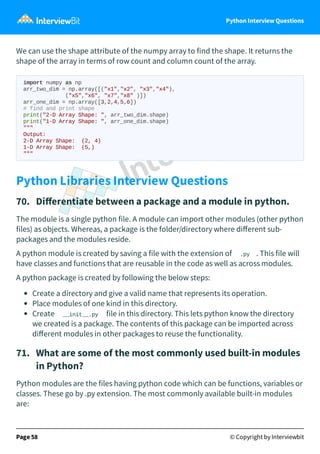 Python Interview Questions
We can use the shape attribute of the numpy array to find the shape. It returns the
shape of the array in terms of row count and column count of the array.
import numpy as np
arr_two_dim = np.array([("x1","x2", "x3","x4"),
("x5","x6", "x7","x8" )])
arr_one_dim = np.array([3,2,4,5,6])
# find and print shape
print("2-D Array Shape: ", arr_two_dim.shape)
print("1-D Array Shape: ", arr_one_dim.shape)
"""
Output:
2-D Array Shape: (2, 4)
1-D Array Shape: (5,)
"""
Python Libraries Interview Questions
70. Diﬀerentiate between a package and a module in python.
The module is a single python file. A module can import other modules (other python
files) as objects. Whereas, a package is the folder/directory where diﬀerent sub-
packages and the modules reside.
A python module is created by saving a file with the extension of .py . This file will
have classes and functions that are reusable in the code as well as across modules.
A python package is created by following the below steps:
Create a directory and give a valid name that represents its operation.
Place modules of one kind in this directory.
Create __init__.py file in this directory. This lets python know the directory
we created is a package. The contents of this package can be imported across
diﬀerent modules in other packages to reuse the functionality.
71. What are some of the most commonly used built-in modules
in Python?
Python modules are the files having python code which can be functions, variables or
classes. These go by .py extension. The most commonly available built-in modules
are:
Page 58 © Copyright by Interviewbit
 