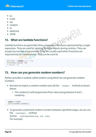 Python Interview Questions
os
math
sys
random
re
datetime
JSON
72. What are lambda functions?
Lambda functions are generally inline, anonymous functions represented by a single
expression. They are used for creating function objects during runtime. They can
accept any number of parameters. They are usually used where functions are
required only for a short period. They can be used as:
mul_func = lambda x,y : x*y
print(mul_func(6, 4))
# Output: 24
73. How can you generate random numbers?
Python provides a module called random using which we can generate random
numbers.
We have to import a random module and call the random() method as shown
below:
The random() method generates float values lying between 0 and 1
randomly.
import random
print(random.random())
To generate customised random numbers between specified ranges, we can use
the randrange() method
Syntax: randrange(beginning, end, step)
For example:
Page 59 © Copyright by Interviewbit
 