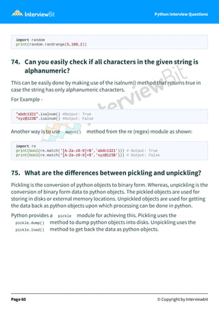 Python Interview Questions
import random
print(random.randrange(5,100,2))
74. Can you easily check if all characters in the given string is
alphanumeric?
This can be easily done by making use of the isalnum() method that returns true in
case the string has only alphanumeric characters.
For Example -
"abdc1321".isalnum() #Output: True
"xyz@123$".isalnum() #Output: False
Another way is to use match() method from the re (regex) module as shown:
import re
print(bool(re.match('[A-Za-z0-9]+$','abdc1321'))) # Output: True
print(bool(re.match('[A-Za-z0-9]+$','xyz@123$'))) # Output: False
75. What are the diﬀerences between pickling and unpickling?
Pickling is the conversion of python objects to binary form. Whereas, unpickling is the
conversion of binary form data to python objects. The pickled objects are used for
storing in disks or external memory locations. Unpickled objects are used for getting
the data back as python objects upon which processing can be done in python.
Python provides a pickle module for achieving this. Pickling uses the
pickle.dump() method to dump python objects into disks. Unpickling uses the
pickle.load() method to get back the data as python objects.
Page 60 © Copyright by Interviewbit
 