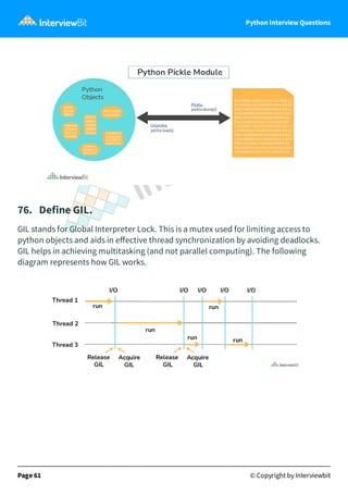 Python Interview Questions
76. Define GIL.
GIL stands for Global Interpreter Lock. This is a mutex used for limiting access to
python objects and aids in eﬀective thread synchronization by avoiding deadlocks.
GIL helps in achieving multitasking (and not parallel computing). The following
diagram represents how GIL works.
Page 61 © Copyright by Interviewbit
 