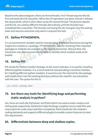 Python Interview Questions
Based on the above diagram, there are three threads. First Thread acquires the GIL
first and starts the I/O execution. When the I/O operations are done, thread 1 releases
the acquired GIL which is then taken up by the second thread. The process repeats
and the GIL are used by diﬀerent threads alternatively until the threads have
completed their execution. The threads not having the GIL lock goes into the waiting
state and resumes execution only when it acquires the lock.
77. Define PYTHONPATH.
It is an environment variable used for incorporating additional directories during the
import of a module or a package. PYTHONPATH is used for checking if the imported
packages or modules are available in the existing directories. Not just that, the
interpreter uses this environment variable to identify which module needs to be
loaded.
78. Define PIP.
PIP stands for Python Installer Package. As the name indicates, it is used for installing
diﬀerent python modules. It is a command-line tool providing a seamless interface
for installing diﬀerent python modules. It searches over the internet for the package
and installs them into the working directory without the need for any interaction
with the user. The syntax for this is:
pip install <package_name>
79. Are there any tools for identifying bugs and performing
static analysis in python?
Yes, there are tools like PyChecker and Pylint which are used as static analysis and
linting tools respectively. PyChecker helps find bugs in python source code files and
raises alerts for code issues and their complexity. Pylint checks for the module’s
coding standards and supports diﬀerent plugins to enable custom features to meet
this requirement.
80. Diﬀerentiate between deep and shallow copies.
Page 62 © Copyright by Interviewbit
 
