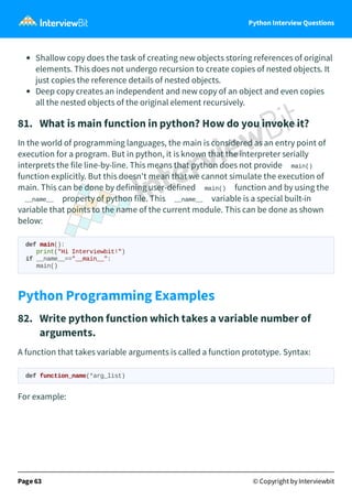Python Interview Questions
Shallow copy does the task of creating new objects storing references of original
elements. This does not undergo recursion to create copies of nested objects. It
just copies the reference details of nested objects.
Deep copy creates an independent and new copy of an object and even copies
all the nested objects of the original element recursively.
81. What is main function in python? How do you invoke it?
In the world of programming languages, the main is considered as an entry point of
execution for a program. But in python, it is known that the interpreter serially
interprets the file line-by-line. This means that python does not provide main()
function explicitly. But this doesn't mean that we cannot simulate the execution of
main. This can be done by defining user-defined main() function and by using the
__name__ property of python file. This __name__ variable is a special built-in
variable that points to the name of the current module. This can be done as shown
below:
def main():
print("Hi Interviewbit!")
if __name__=="__main__":
main()
Python Programming Examples
82. Write python function which takes a variable number of
arguments.
A function that takes variable arguments is called a function prototype. Syntax:
def function_name(*arg_list)
For example:
Page 63 © Copyright by Interviewbit
 