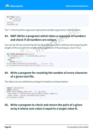 Python Interview Questions
def func(*var):
for i in var:
print(i)
func(1)
func(20,1,6)
The * in the function argument represents variable arguments in the function.
83. WAP (Write a program) which takes a sequence of numbers
and check if all numbers are unique.
You can do this by converting the list to set by using set() method and comparing the
length of this set with the length of the original list. If found equal, return True.
def check_distinct(data_list):
if len(data_list) == len(set(data_list)):
return True
else:
return False;
print(check_distinct([1,6,5,8])) #Prints True
print(check_distinct([2,2,5,5,7,8])) #Prints False
84. Write a program for counting the number of every character
of a given text file.
The idea is to use collections and pprint module as shown below:
import collections
import pprint
with open("sample_file.txt", 'r') as data:
count_data = collections.Counter(data.read().upper())
count_value = pprint.pformat(count_data)
print(count_value)
85. Write a program to check and return the pairs of a given
array A whose sum value is equal to a target value N.
Page 64 © Copyright by Interviewbit
 