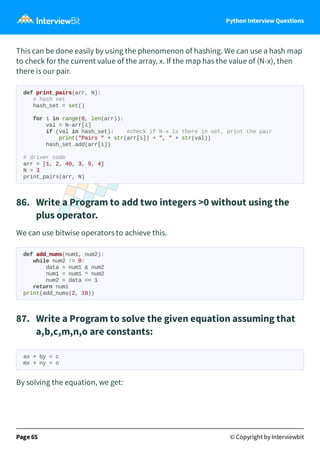 Python Interview Questions
This can be done easily by using the phenomenon of hashing. We can use a hash map
to check for the current value of the array, x. If the map has the value of (N-x), then
there is our pair.
def print_pairs(arr, N):
# hash set
hash_set = set()
for i in range(0, len(arr)):
val = N-arr[i]
if (val in hash_set): #check if N-x is there in set, print the pair
print("Pairs " + str(arr[i]) + ", " + str(val))
hash_set.add(arr[i])
# driver code
arr = [1, 2, 40, 3, 9, 4]
N = 3
print_pairs(arr, N)
86. Write a Program to add two integers >0 without using the
plus operator.
We can use bitwise operators to achieve this.
def add_nums(num1, num2):
while num2 != 0:
data = num1 & num2
num1 = num1 ^ num2
num2 = data << 1
return num1
print(add_nums(2, 10))
87. Write a Program to solve the given equation assuming that
a,b,c,m,n,o are constants:
ax + by = c
mx + ny = o
By solving the equation, we get:
Page 65 © Copyright by Interviewbit
 