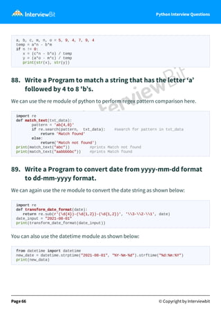Python Interview Questions
a, b, c, m, n, o = 5, 9, 4, 7, 9, 4
temp = a*n - b*m
if n != 0:
x = (c*n - b*o) / temp
y = (a*o - m*c) / temp
print(str(x), str(y))
88. Write a Program to match a string that has the letter ‘a’
followed by 4 to 8 'b’s.
We can use the re module of python to perform regex pattern comparison here.
import re
def match_text(txt_data):
pattern = 'ab{4,8}'
if re.search(pattern, txt_data): #search for pattern in txt_data
return 'Match found'
else:
return('Match not found')
print(match_text("abc")) #prints Match not found
print(match_text("aabbbbbc")) #prints Match found
89. Write a Program to convert date from yyyy-mm-dd format
to dd-mm-yyyy format.
We can again use the re module to convert the date string as shown below:
import re
def transform_date_format(date):
return re.sub(r'(d{4})-(d{1,2})-(d{1,2})', '3-2-1', date)
date_input = "2021-08-01"
print(transform_date_format(date_input))
You can also use the datetime module as shown below:
from datetime import datetime
new_date = datetime.strptime("2021-08-01", "%Y-%m-%d").strftime("%d:%m:%Y")
print(new_data)
Page 66 © Copyright by Interviewbit
 